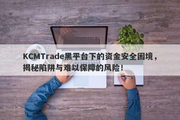 KCMTrade黑平台下的资金安全困境，揭秘陷阱与难以保障的风险！-第1张图片-要懂汇圈网