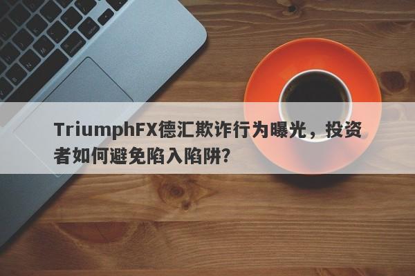 TriumphFX德汇欺诈行为曝光，投资者如何避免陷入陷阱？-第1张图片-要懂汇圈网