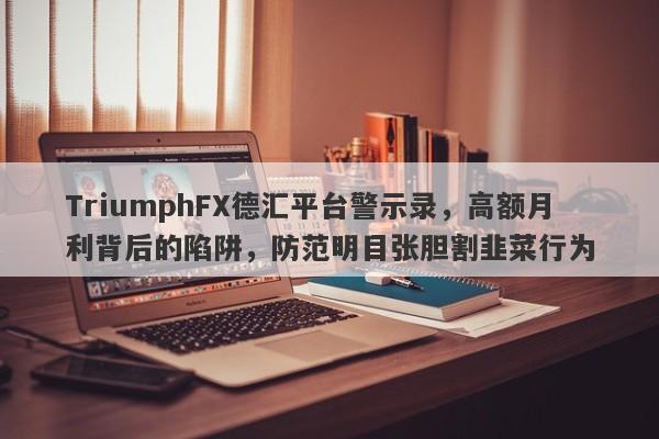 TriumphFX德汇平台警示录，高额月利背后的陷阱，防范明目张胆割韭菜行为-第1张图片-要懂汇圈网