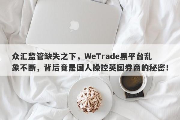 众汇监管缺失之下，WeTrade黑平台乱象不断，背后竟是国人操控英国券商的秘密！-第1张图片-要懂汇圈网