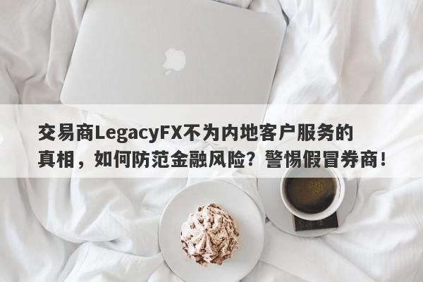 交易商LegacyFX不为内地客户服务的真相，如何防范金融风险？警惕假冒券商！-第1张图片-要懂汇圈网