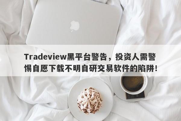 Tradeview黑平台警告，投资人需警惕自愿下载不明自研交易软件的陷阱！-第1张图片-要懂汇圈网