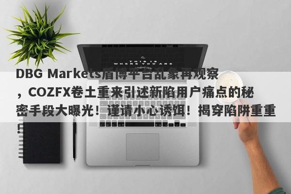 DBG Markets盾博平台乱象再观察，COZFX卷土重来引述新陷用户痛点的秘密手段大曝光！谨请小心诱饵！揭穿陷阱重重！-第1张图片-要懂汇圈网