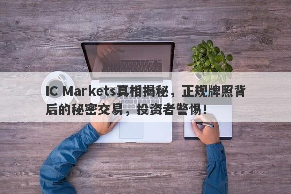 IC Markets真相揭秘，正规牌照背后的秘密交易，投资者警惕！-第1张图片-要懂汇圈网