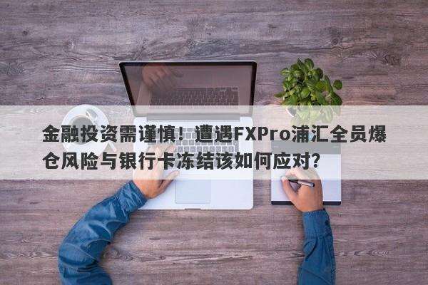 金融投资需谨慎！遭遇FXPro浦汇全员爆仓风险与银行卡冻结该如何应对？-第1张图片-要懂汇圈网