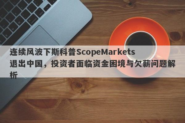 连续风波下斯科普ScopeMarkets退出中国，投资者面临资金困境与欠薪问题解析-第1张图片-要懂汇圈网