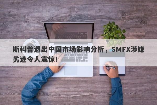 斯科普退出中国市场影响分析，SMFX涉嫌劣迹令人震惊！-第1张图片-要懂汇圈网