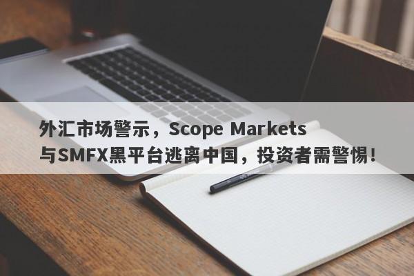 外汇市场警示，Scope Markets与SMFX黑平台逃离中国，投资者需警惕！-第1张图片-要懂汇圈网