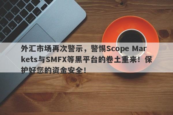 外汇市场再次警示，警惕Scope Markets与SMFX等黑平台的卷土重来！保护好您的资金安全！-第1张图片-要懂汇圈网