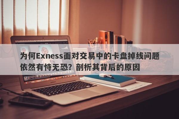 为何Exness面对交易中的卡盘掉线问题依然有恃无恐？剖析其背后的原因-第1张图片-要懂汇圈网