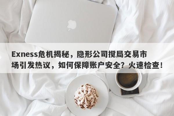 Exness危机揭秘，隐形公司搅局交易市场引发热议，如何保障账户安全？火速检查！-第1张图片-要懂汇圈网