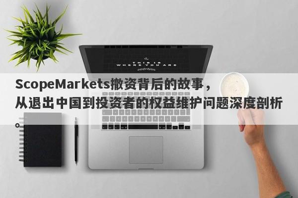 ScopeMarkets撤资背后的故事，从退出中国到投资者的权益维护问题深度剖析。-第1张图片-要懂汇圈网