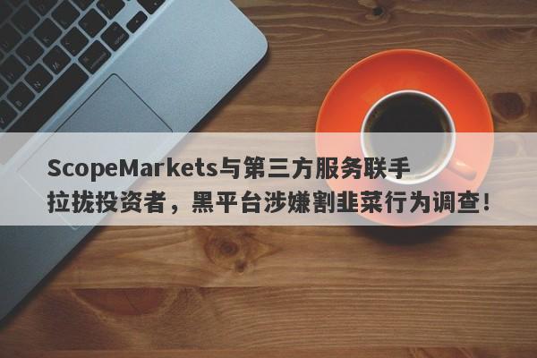 ScopeMarkets与第三方服务联手拉拢投资者，黑平台涉嫌割韭菜行为调查！-第1张图片-要懂汇圈网