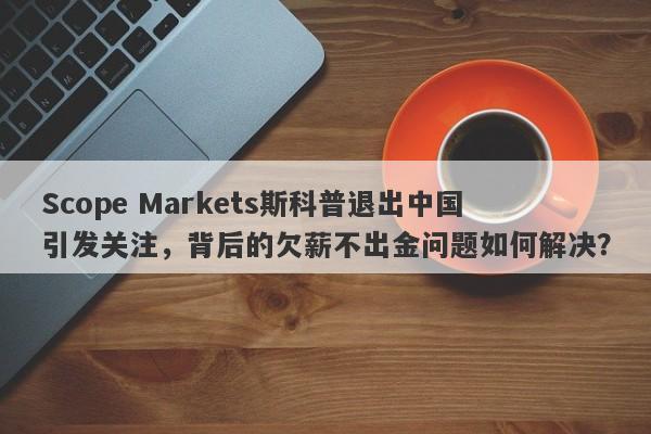 Scope Markets斯科普退出中国引发关注，背后的欠薪不出金问题如何解决？-第1张图片-要懂汇圈网