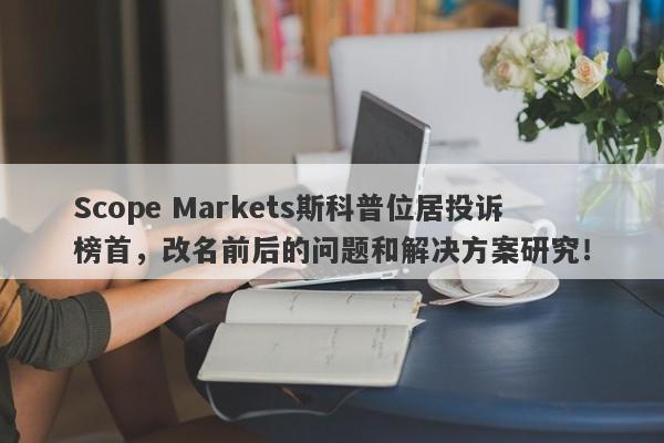 Scope Markets斯科普位居投诉榜首，改名前后的问题和解决方案研究！-第1张图片-要懂汇圈网