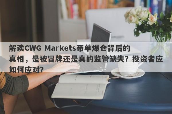 解读CWG Markets带单爆仓背后的真相，是被冒牌还是真的监管缺失？投资者应如何应对？-第1张图片-要懂汇圈网