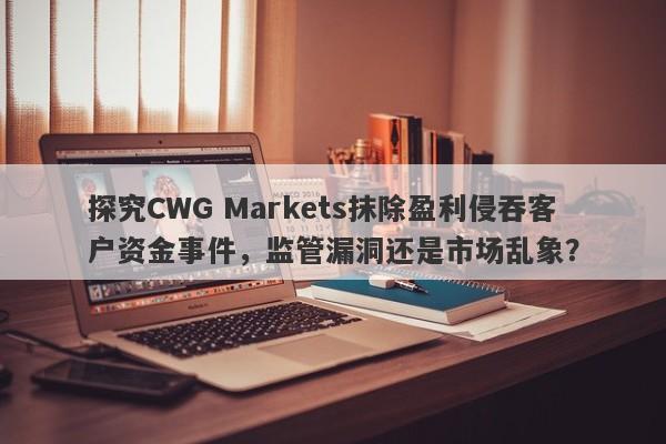 探究CWG Markets抹除盈利侵吞客户资金事件，监管漏洞还是市场乱象？-第1张图片-要懂汇圈网