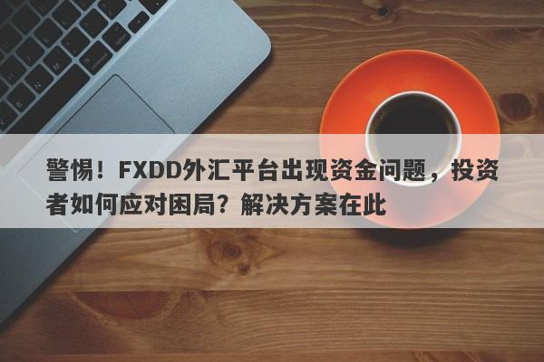 警惕！FXDD外汇平台出现资金问题，投资者如何应对困局？解决方案在此-第1张图片-要懂汇圈网