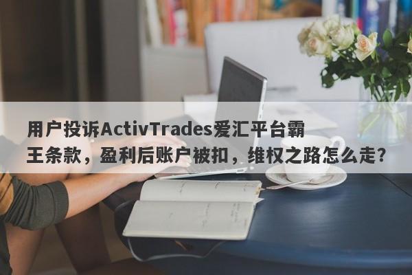 用户投诉ActivTrades爱汇平台霸王条款，盈利后账户被扣，维权之路怎么走？-第1张图片-要懂汇圈网