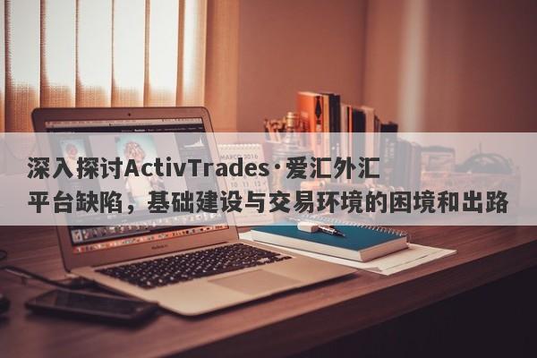 深入探讨ActivTrades·爱汇外汇平台缺陷，基础建设与交易环境的困境和出路-第1张图片-要懂汇圈网