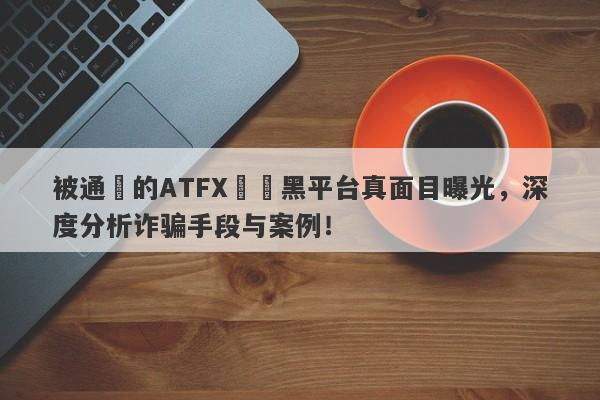 被通報的ATFX詐騙黑平台真面目曝光，深度分析诈骗手段与案例！-第1张图片-要懂汇圈网