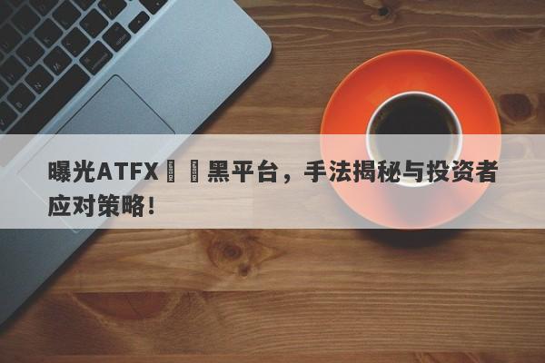 曝光ATFX詐騙黑平台，手法揭秘与投资者应对策略！-第1张图片-要懂汇圈网