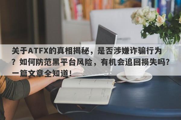 关于ATFX的真相揭秘，是否涉嫌诈骗行为？如何防范黑平台风险，有机会追回损失吗？一篇文章全知道！-第1张图片-要懂汇圈网