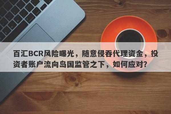 百汇BCR风险曝光，随意侵吞代理资金，投资者账户流向岛国监管之下，如何应对？-第1张图片-要懂汇圈网