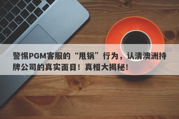 警惕PGM客服的“甩锅”行为，认清澳洲持牌公司的真实面目！真相大揭秘！-第1张图片-要懂汇圈网