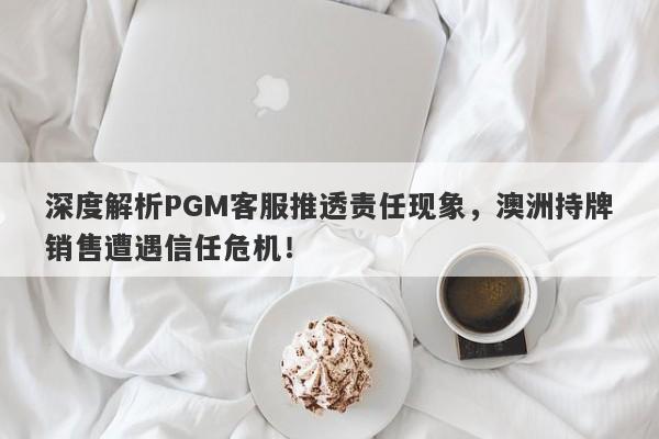 深度解析PGM客服推透责任现象，澳洲持牌销售遭遇信任危机！-第1张图片-要懂汇圈网