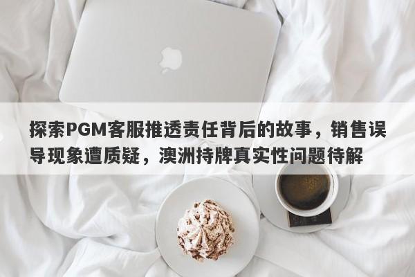 探索PGM客服推透责任背后的故事，销售误导现象遭质疑，澳洲持牌真实性问题待解-第1张图片-要懂汇圈网