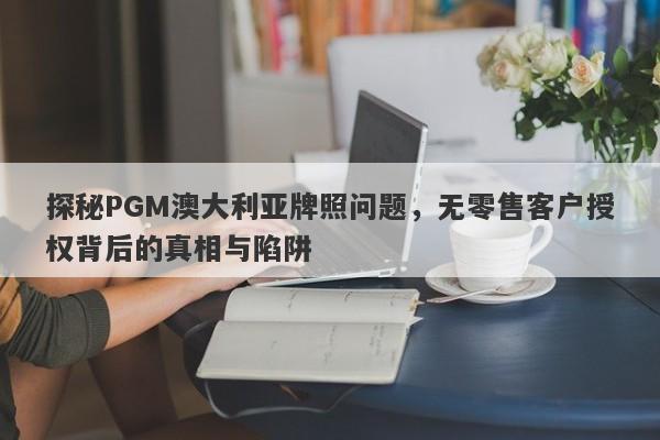 探秘PGM澳大利亚牌照问题，无零售客户授权背后的真相与陷阱-第1张图片-要懂汇圈网