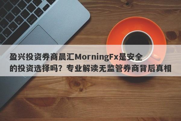 盈兴投资券商晨汇MorningFx是安全的投资选择吗？专业解读无监管券商背后真相-第1张图片-要懂汇圈网