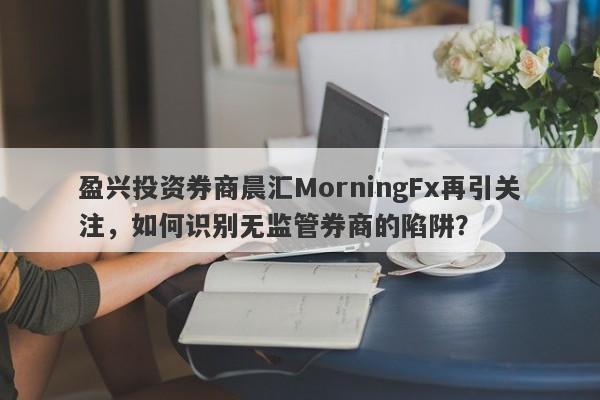 盈兴投资券商晨汇MorningFx再引关注，如何识别无监管券商的陷阱？-第1张图片-要懂汇圈网