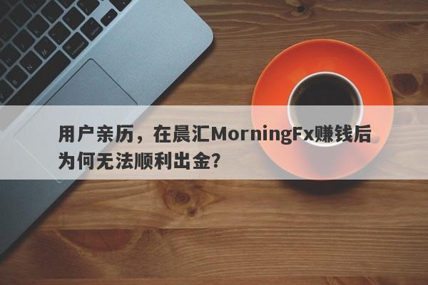 用户亲历，在晨汇MorningFx赚钱后为何无法顺利出金？-第1张图片-要懂汇圈网