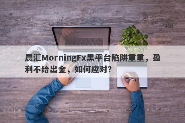 晨汇MorningFx黑平台陷阱重重，盈利不给出金，如何应对？-第1张图片-要懂汇圈网