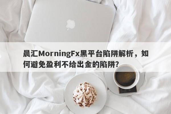 晨汇MorningFx黑平台陷阱解析，如何避免盈利不给出金的陷阱？-第1张图片-要懂汇圈网