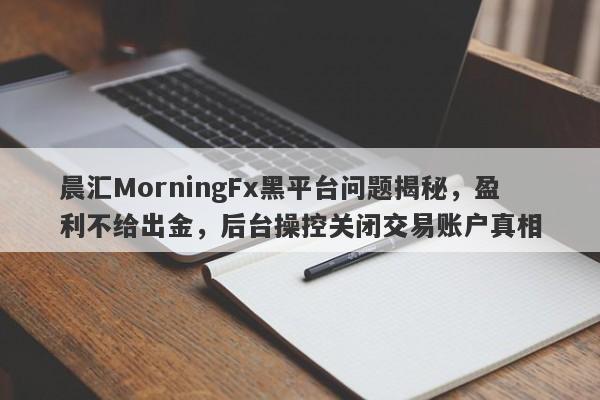 晨汇MorningFx黑平台问题揭秘，盈利不给出金，后台操控关闭交易账户真相-第1张图片-要懂汇圈网