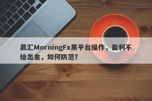 晨汇MorningFx黑平台操作，盈利不给出金，如何防范？-第1张图片-要懂汇圈网