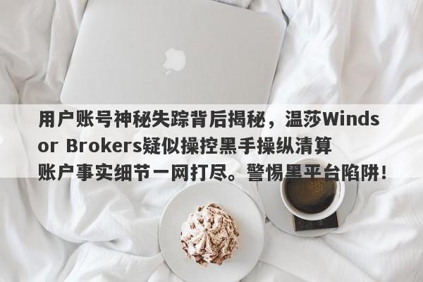 用户账号神秘失踪背后揭秘，温莎Windsor Brokers疑似操控黑手操纵清算账户事实细节一网打尽。警惕黑平台陷阱！-第1张图片-要懂汇圈网