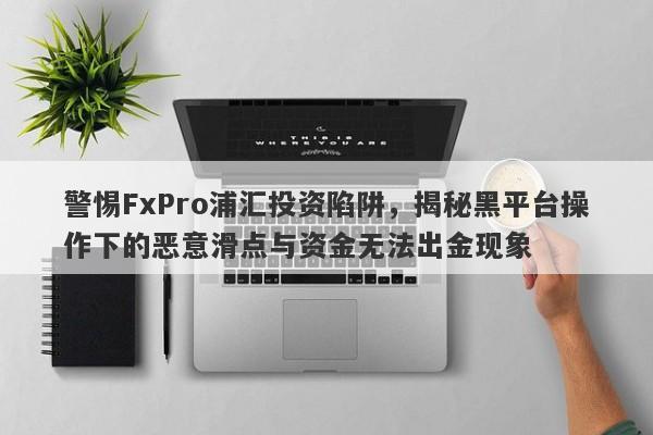 警惕FxPro浦汇投资陷阱，揭秘黑平台操作下的恶意滑点与资金无法出金现象-第1张图片-要懂汇圈网