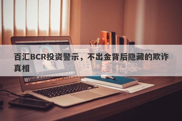 百汇BCR投资警示，不出金背后隐藏的欺诈真相-第1张图片-要懂汇圈网