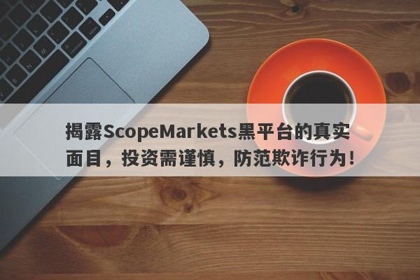 揭露ScopeMarkets黑平台的真实面目，投资需谨慎，防范欺诈行为！-第1张图片-要懂汇圈网