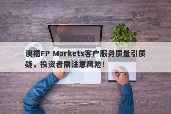 澳福FP Markets客户服务质量引质疑，投资者需注意风险！-第1张图片-要懂汇圈网