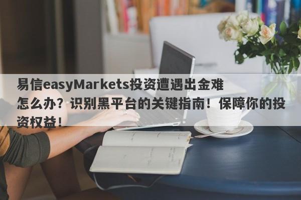 易信easyMarkets投资遭遇出金难怎么办？识别黑平台的关键指南！保障你的投资权益！-第1张图片-要懂汇圈网