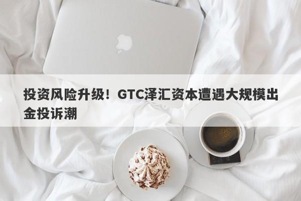 投资风险升级！GTC泽汇资本遭遇大规模出金投诉潮-第1张图片-要懂汇圈网