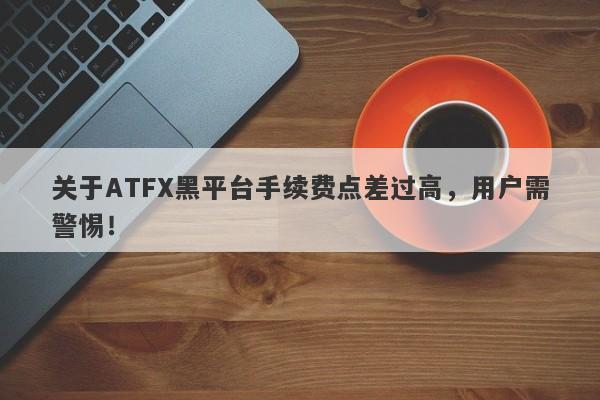 关于ATFX黑平台手续费点差过高，用户需警惕！-第1张图片-要懂汇圈网