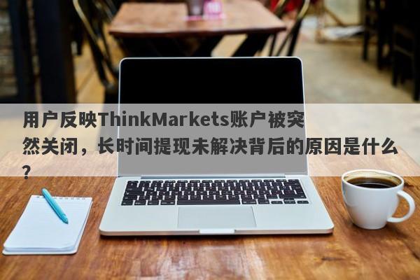 用户反映ThinkMarkets账户被突然关闭，长时间提现未解决背后的原因是什么？-第1张图片-要懂汇圈网