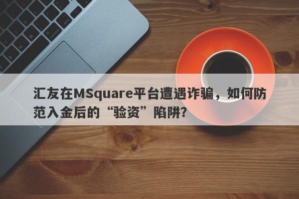 汇友在MSquare平台遭遇诈骗，如何防范入金后的“验资”陷阱？-第1张图片-要懂汇圈网