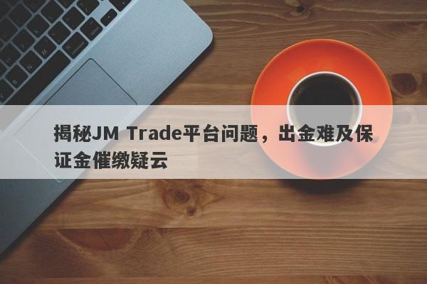 揭秘JM Trade平台问题，出金难及保证金催缴疑云-第1张图片-要懂汇圈网